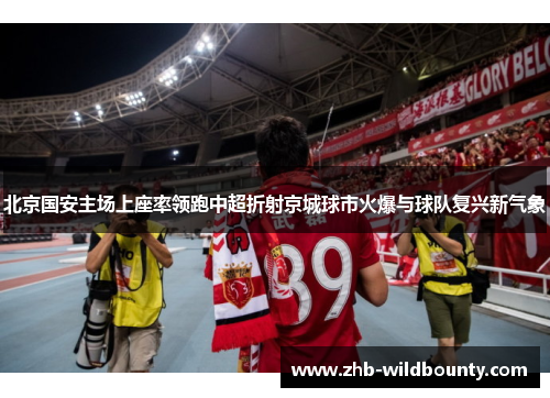 北京国安主场上座率领跑中超折射京城球市火爆与球队复兴新气象