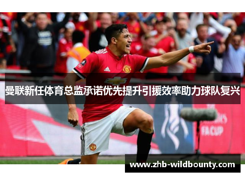曼联新任体育总监承诺优先提升引援效率助力球队复兴 曼联新任体育总监承诺优先提升引援效率助力球队复兴