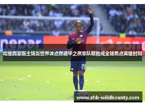 哈维西蒙斯主场轰世界波点燃德甲之夜率队取胜成全场焦点英雄时刻 哈维西蒙斯主场轰世界波点燃德甲之夜率队取胜成全场焦点英雄时刻