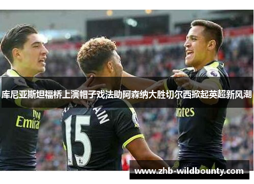 库尼亚斯坦福桥上演帽子戏法助阿森纳大胜切尔西掀起英超新风潮