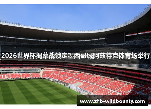 2026世界杯揭幕战锁定墨西哥城阿兹特克体育场举行 2026世界杯揭幕战锁定墨西哥城阿兹特克体育场举行